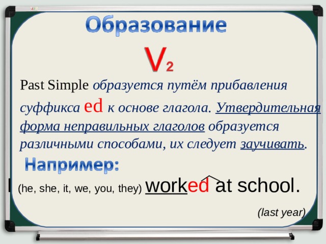 P as t Simple   образуется путём прибавления суффикса ed  к  основе глагола. Утвердительная форма неправильных глаголов образуется различными способами, их следует заучивать . I ( he, she, it, we, you, they) work ed at school .  (last year)   