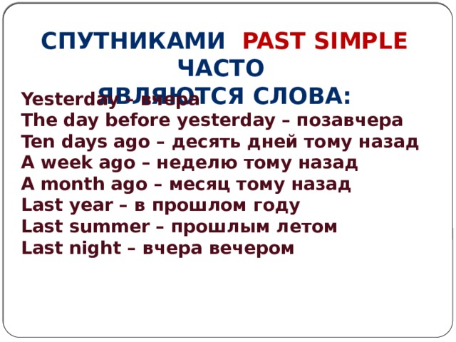 Спутниками past simple часто Являются слова: Yesterday – вчера The day before yesterday – позавчера Ten days ago – десять дней тому назад A week ago – неделю тому назад A month ago – месяц тому назад Last year – в прошлом году Last summer – прошлым летом Last night – вчера вечером   
