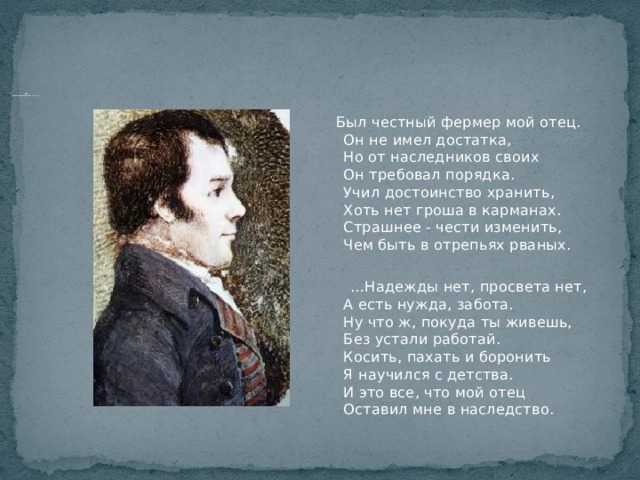                      «А коль в беду мы попадем…»  В 1784 г. умер отец, и Р.Бернс становится кормильцем семьи, оказавшейся в бедственном положении…  Был честный фермер мой отец.  Он не имел достатка,  Но от наследников своих  Он требовал порядка.  Учил достоинство хранить,  Хоть нет гроша в карманах.  Страшнее - чести изменить,  Чем быть в отрепьях рваных. … Надежды нет, просвета нет,  А есть нужда, забота.  Ну что ж, покуда ты живешь,  Без устали работай.  Косить, пахать и боронить  Я научился с детства.  И это все, что мой отец  Оставил мне в наследство. 