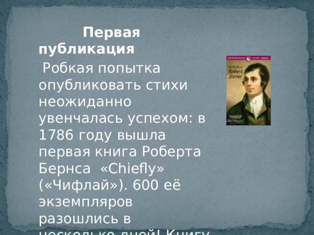 Первая публикация  Робкая попытка опубликовать стихи неожиданно увенчалась успехом: в 1786 году вышла первая книга Роберта Бернса «Chiefly» («Чифлай»). 600 её экземпляров разошлись в несколько дней! Книгу читали всюду! 