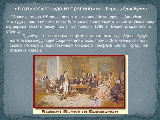  Сборник стихов Р.Бернса попал в столицу Шотландии – Эдинбург,  и оттуда пришло письмо поэта Блэклока с хвалебным отзывом и обещанием поддержки талантливому поэту. 27 ноября 1786 г. Бернс отправился в столицу.  Эдинбург с восторгом встретил «поэта-пахаря». Здесь будут напечатаны следующие сборники его стихов, поэмы. Значительную часть своего первого и единственного большого гонорара Бернс сразу же отправит матери. 