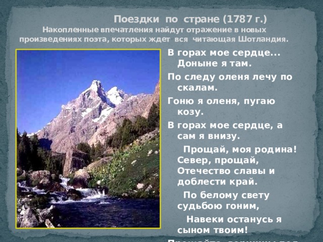  Поездки по стране (1787 г.)  Накопленные впечатления найдут отражение в новых произведениях поэта, которых ждет вся читающая Шотландия. В горах мое сердце... Доныне я там. По следу оленя лечу по скалам. Гоню я оленя, пугаю козу. В горах мое сердце, а сам я внизу.  Прощай, моя родина! Север, прощай, Отечество славы и доблести край.  По белому свету судьбою гоним,  Навеки останусь я сыном твоим! Прощайте, вершины под кровлей снегов, Прощайте, долины и скаты лугов, Прощайте, поникшие в бездну леса, Прощайте, потоков лесных голоса.  В горах мое сердце... Доныне я там… 