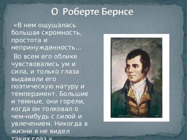  «В нем ощущалась большая скромность, простота и непринужденность…  Во всем его облике чувствовались ум и сила, и только глаза выдавали его поэтическую натуру и темперамент. Большие и темные, они горели, когда он толковал о чем-нибудь с силой и увлечением. Никогда в жизни я не видел таких глаз.»  Вальтер Скотт 