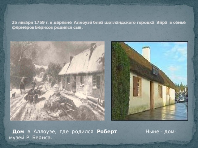   25 января 1759 г. в деревне Аллоуэй близ шотландского городка Эйра в семье фермеров Бернсов родился сын.         Дом в Аллоуэе, где родился Роберт . Ныне - дом-музей Р. Бернса. 
