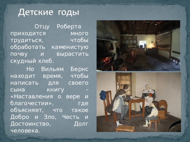  Отцу Роберта приходится много трудиться, чтобы обработать каменистую почву и вырастить скудный хлеб.  Но Вильям Бернс находит время, чтобы написать для своего сына книгу – «Наставления о вере и благочестии», где объясняет, что такое Добро и Зло, Честь и Достоинство, Долг человека. 
