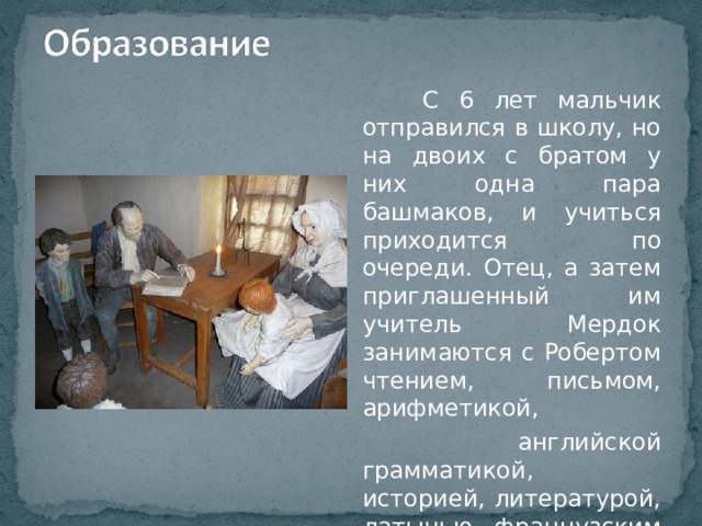  С 6 лет мальчик отправился в школу, но на двоих с братом у них одна пара башмаков, и учиться приходится по очереди. Отец, а затем приглашенный им учитель Мердок занимаются с Робертом чтением, письмом, арифметикой,  английской грамматикой, историей, литературой, латынью, французским языком. 