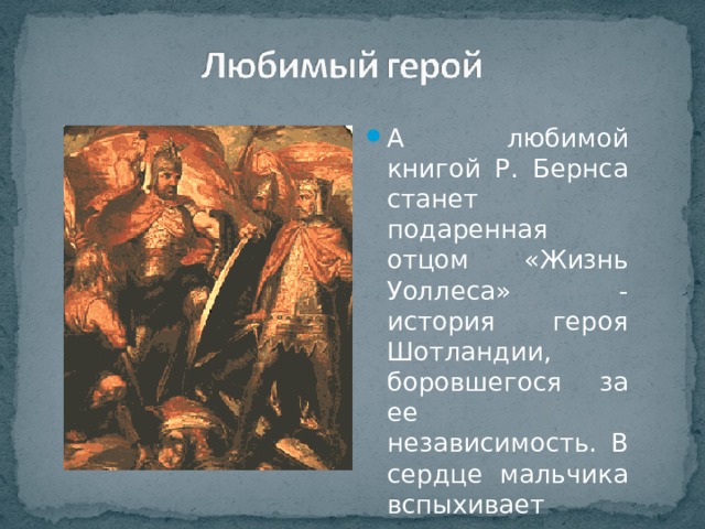 А любимой книгой Р. Бернса станет подаренная отцом «Жизнь Уоллеса» - история героя Шотландии, боровшегося за ее независимость. В сердце мальчика вспыхивает гордость за Шотландию. 