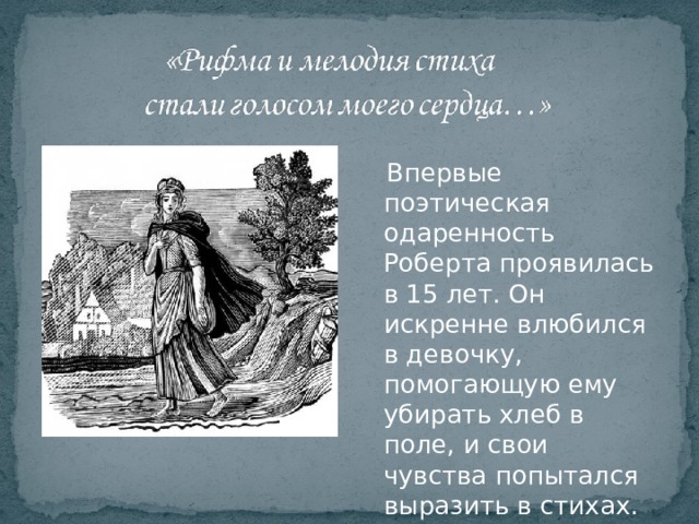  Впервые поэтическая одаренность Роберта проявилась в 15 лет. Он искренне влюбился в девочку, помогающую ему убирать хлеб в поле, и свои чувства попытался выразить в стихах. 