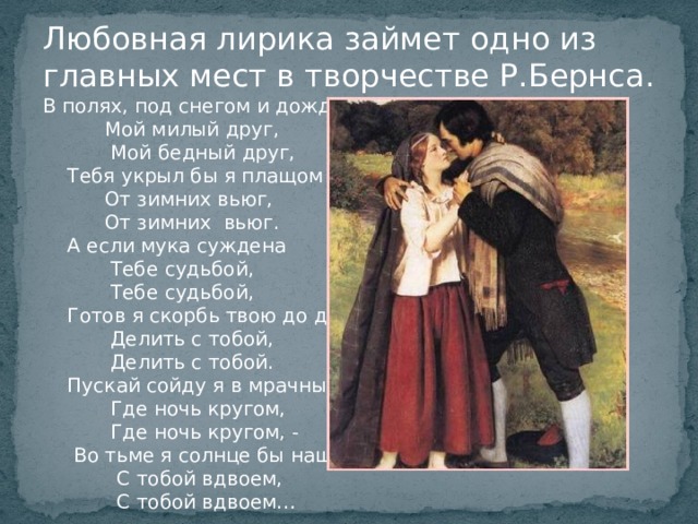 Любовная лирика займет одно из главных мест в творчестве Р.Бернса. В полях, под снегом и дождем,  Мой милый друг,  Мой бедный друг,  Тебя укрыл бы я плащом  От зимних вьюг,  От зимних вьюг.  А если мука суждена  Тебе судьбой,  Тебе судьбой,  Готов я скорбь твою до дна  Делить с тобой,  Делить с тобой.  Пускай сойду я в мрачный дол,  Где ночь кругом,  Где ночь кругом, -  Во тьме я солнце бы нашел  С тобой вдвоем,  С тобой вдвоем… 