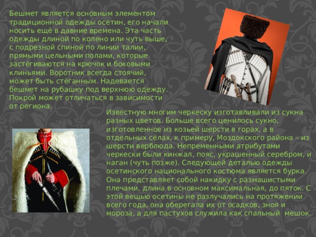 Бешмет является основным элементом традиционной одежды осетин, его начали носить ещё в давние времена. Эта часть одежды длиной по колено или чуть выше, с подрезной спиной по линии талии, прямыми цельными полами, которые застёгиваются на крючок и боковыми клиньями. Воротник всегда стоячий, может быть стёганным. Надевается бешмет на рубашку под верхнюю одежду. Покрой может отличаться в зависимости от региона. Известную многим черкеску изготавливали из сукна разных цветов. Больше всего ценилось сукно, изготовленное из козьей шерсти в горах, а в отдельных сёлах, к примеру, Моздокского района – из шерсти верблюда. Непременными атрибутами черкески были кинжал, пояс, украшенный серебром, и наган (чуть позже). Следующей деталью одежды осетинского национального костюма является бурка. Она представляет собой накидку с размашистыми плечами, длина в основном максимальная, до пяток. С этой вещью осетины не разлучались на протяжении всего года, она оберегала их от осадков, зноя и мороза, а для пастухов служила как спальный мешок. 