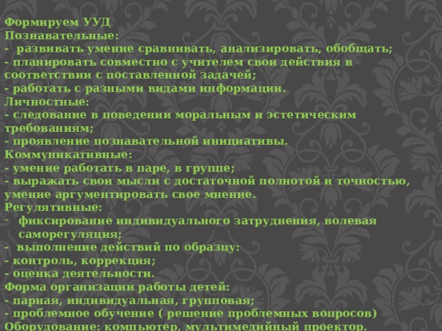 Формируем УУД Познавательные: - развивать умение сравнивать, анализировать, обобщать; - планировать совместно с учителем свои действия в соответствии с поставленной задачей; - работать с разными видами информации. Личностные: - следование в поведении моральным и эстетическим требованиям; - проявление познавательной инициативы. Коммуникативные: - умение работать в паре, в группе; - выражать свои мысли с достаточной полнотой и точностью, умение аргументировать свое мнение. Регулятивные: фиксирование индивидуального затруднения, волевая саморегуляция; - выполнение действий по образцу: - контроль, коррекция; - оценка деятельности. Форма организации работы детей: - парная, индивидуальная, групповая; - проблемное обучение ( решение проблемных вопросов) Оборудование: компьютер, мультимедийный проектор. 
