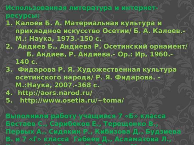 Использованная литература и интернет-ресурсы: Калоев Б. А. Материальная культура и прикладное искусство Осетии/ Б. А. Калоев.-М.: Наука, 1973.-150 с.  Андиев Б., Андиева Р. Осетинский орнамент/ Б. Андиев, Р. Андиева.- Ор.: Ир, 1960.- 140 с.  Фидарова Р. Я. Художественная культура осетинского народа/ Р. Я. Фидарова. – М.:Наука, 2007.-368 с.  http://aors.narod.ru/  http://www.osetia.ru/~toma/  Выполнили работу учащиеся 7 «Б» класса Бестаев С., Сарибеков Е., Терещенко В., Первых А., Сидякин Р., Кибизова Д., Будзиева В. и 7 «Г» класса Габеев Д., Асламазова Л., Колхидов И., Батаев Р., Бекуров М., Дзестелова М. 