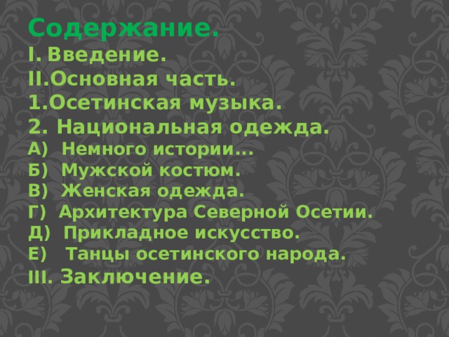 Содержание. Введение. Основная часть. Осетинская музыка.  Национальная одежда. А)  Немного истории... Б) Мужской костюм. В) Женская одежда. Г) Архитектура Северной Осетии. Д) Прикладное искусство. Е) Танцы осетинского народа. III. Заключение. 