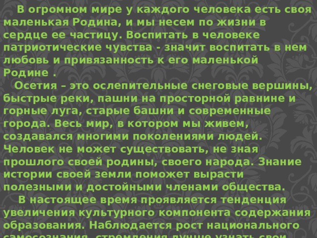  В огромном мире у каждого человека есть своя маленькая Родина, и мы несем по жизни в сердце ее частицу. Воспитать в человеке патриотические чувства - значит воспитать в нем любовь и привязанность к его маленькой Родине .  Осетия – это ослепительные снеговые вершины, быстрые реки, пашни на просторной равнине и горные луга, старые башни и современные города. Весь мир, в котором мы живем, создавался многими поколениями людей. Человек не может существовать, не зная прошлого своей родины, своего народа. Знание истории своей земли поможет вырасти полезными и достойными членами общества.  В настоящее время проявляется тенденция увеличения культурного компонента содержания образования. Наблюдается рост национального самосознания, стремления лучше узнать свои культурные истоки, приобщиться к ним.  
