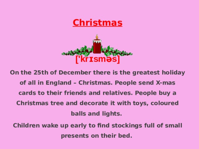 Christmas  ['krɪsməs] On the 25th of December there is the greatest holiday of all in England – Christmas. People send X-mas cards to their friends and relatives. People buy a Christmas tree and decorate it with toys, coloured balls and lights. Children wake up early to find stockings full of small presents on their bed. 