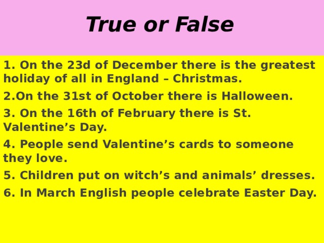 True or False 1. On the 23d of December there is the greatest holiday of all in England – Christmas. 2.On the 31st of October there is Halloween. 3. On the 16th of February there is St. Valentine’s Day. 4. People send Valentine’s cards to someone they love. 5. Children put on witch’s and animals’ dresses. 6. In March English people celebrate Easter Day. 