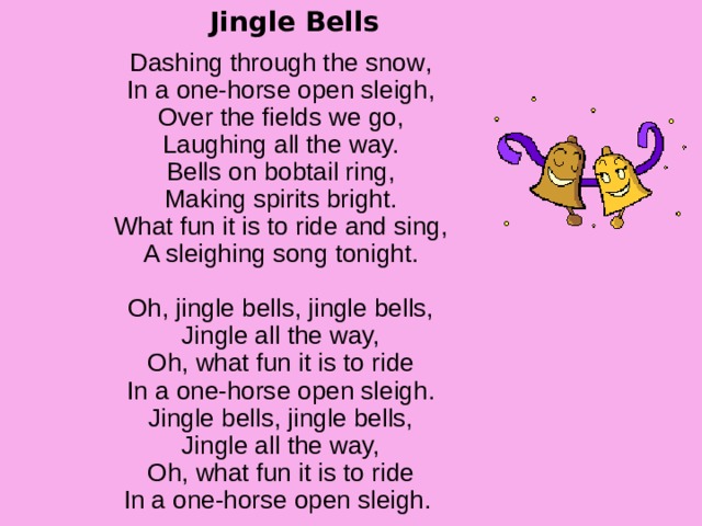 Jingle Bells Dashing through the snow ,  In a one-horse open sleigh,  Over the fields we go,  Laughing all the way.  Bells on bobtail ring,  Making spirits bright.  What fun it is to ride and sing,  A sleighing song tonight.   Oh, jingle bells, jingle bells,  Jingle all the way,  Oh, what fun it is to ride  In a one-horse open sleigh.  Jingle bells, jingle bells,  Jingle all the way,  Oh, what fun it is to ride  In a one-horse open sleigh. 