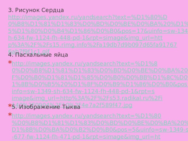 3. Рисунок Сердца http://images.yandex.ru/yandsearch?text=%D1%80%D0%B8%D1%81%D1%83%D0%BD%D0%BE%D0%BA%20%D1%81%D0%B5%D1%80%D0%B4%D1%86%D0%B0&pos=17&uinfo=sw-1349-sh-634-fw-1124-fh-448-pd-1&rpt=simage&img_url=http%3A%2F%2Fs15.rimg.info%2Fa19db7d9b097d65fa917676ab7f9f1c1.gif 4. Пасхальные яйца http://images.yandex.ru/yandsearch?text=%D1%80%D0%B8%D1%81%D1%83%D0%BD%D0%BE%D0%BA%20%D0%BF%D0%B0%D1%81%D1%85%D0%B0%D0%BB%D1%8C%D0%BD%D1%8B%D0%B5%20%D1%8F%D0%B9%D1%86%D0%B0&pos=1&uinfo=sw-1349-sh-634-fw-1124-fh-448-pd-1&rpt=simage&img_url=http%3A%2F%2Fs53.radikal.ru%2Fi140%2F0904%2F10%2F4e7a2f589f47.jpg 5. Изображение Тыква http://images.yandex.ru/yandsearch?text=%D1%80%D0%B8%D1%81%D1%83%D0%BD%D0%BE%D0%BA%20%D1%82%D1%8B%D0%BA%D0%B2%D0%B0&pos=5&uinfo=sw-1349-sh-677-fw-1124-fh-471-pd-1&rpt=simage&img_url=http%3A%2F%2Fcrazymama.ru%2Fimages%2Fforumgallary%2F16240.jpeg 