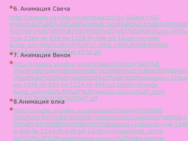 6. Анимация Свеча http://images.yandex.ru/yandsearch?p=2&text=%D0%B0%D0%BD%D0%B8%D0%BC%D0%B0%D1%86%D0%B8%D1%8F%20%D1%81%D0%B2%D0%B5%D1%87%D0%B0&pos=87&uinfo=sw-1349-sh-634-fw-1124-fh-448-pd-1&rpt=simage&img_url=http%3A%2F%2Fs7.rimg.info%2F85b4900d285ea4aa80e909d385ec457d.gif 7. Анимация Венок http://images.yandex.ru/yandsearch?text=%D0%B0%D0%BD%D0%B8%D0%BC%D0%B0%D1%86%D0%B8%D1%8F%20%D0%B2%D0%B5%D0%BD%D0%BE%D0%BA&pos=12&uinfo=sw-1349-sh-634-fw-1124-fh-448-pd-1&rpt=simage&img_url=http%3A%2F%2Fmelochi-jizni.ru%2F_ph%2F11%2F2%2F382605947.gif 8.Анимация елка http://images.yandex.ru/yandsearch?text=%D0%B0%D0%BD%D0%B8%D0%BC%D0%B0%D1%86%D0%B8%D1%8F%20%D0%B5%D0%BB%D0%BA%D0%B0&pos=10&uinfo=sw-1349-sh-634-fw-1124-fh-448-pd-1&rpt=simage&img_url=http%3A%2F%2Fserednikovo.ucoz.ru%2Fjolka-animacija.gif 