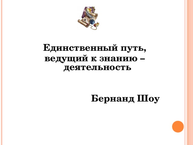 Единственный путь, ведущий к знанию – деятельность    Бернанд Шоу  
