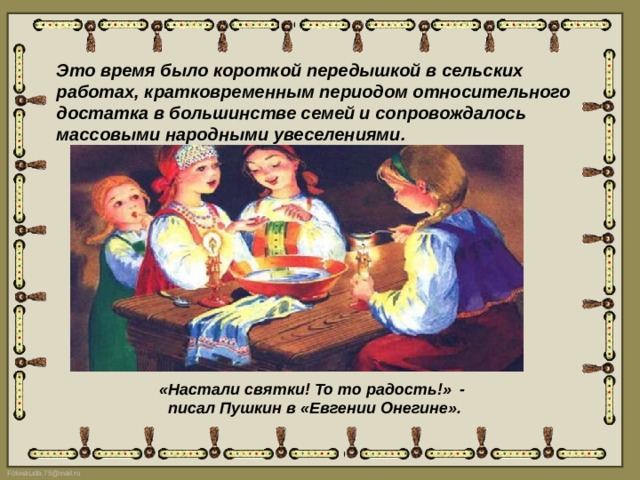 Это время было короткой передышкой в сельских работах, кратковременным периодом относительного достатка в большинстве семей и сопровождалось массовыми народными увеселениями. «Настали святки! То то радость!»  -  писал Пушкин в «Евгении Онегине». 