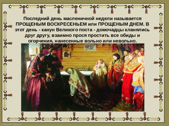 Последний день масленичной недели называется ПРОЩЕНЫМ ВОСКРЕСЕНЬЕМ или ПРОЩЕНЫМ ДНЕМ. В этот день - канун Великого поста - домочадцы кланялись друг другу, взаимно прося простить все обиды и огорчения, нанесенные вольно или невольно. 