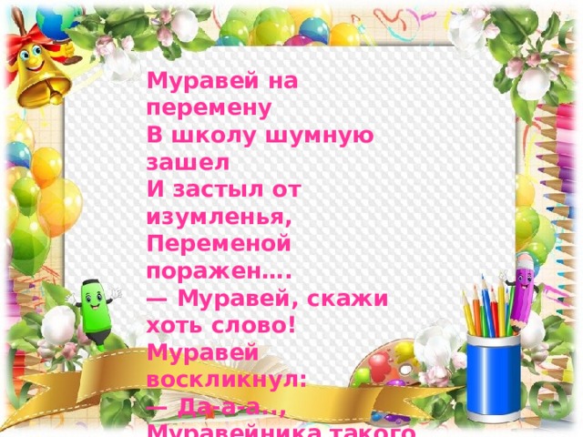 Муравей на перемену  В школу шумную зашел  И застыл от изумленья,  Переменой поражен…. — Муравей, скажи хоть слово!  Муравей воскликнул:  — Да-а-а..,  Муравейника такого  Я не видел ни-ко-гда! 