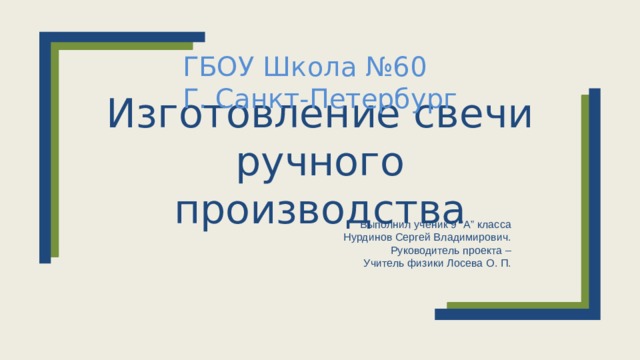 ГБОУ Школа №60 Г. Санкт-Петербург Изготовление свечи ручного производства Выполнил ученик 9 “А” класса  Нурдинов Сергей Владимирович.  Руководитель проекта –  Учитель физики Лосева О. П.  