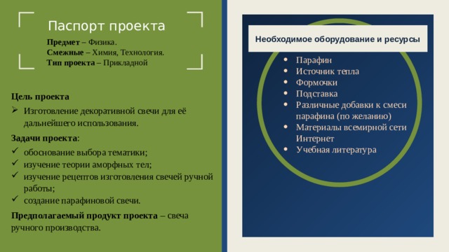 Паспорт проекта Необходимое оборудование и ресурсы Предмет – Физика. Смежные – Химия, Технология. Тип проекта – Прикладной Парафин Источник тепла Формочки Подставка Различные добавки к смеси парафина (по желанию) Материалы всемирной сети Интернет Учебная литература Цель проекта Изготовление декоративной свечи для её дальнейшего использования. Задачи проекта : обоснование выбора тематики; изучение теории аморфных тел; изучение рецептов изготовления свечей ручной работы ; создание парафиновой свечи. Предполагаемый продукт проекта – свеча ручного производства.  