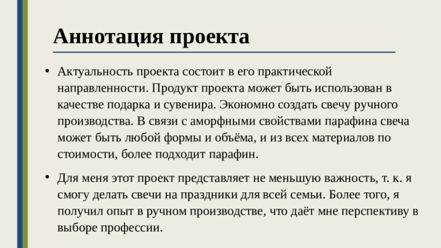 Аннотация проекта Актуальность проекта состоит в его практической направленности. Продукт проекта может быть использован в качестве подарка и сувенира. Экономно создать свечу ручного производства. В связи с аморфными свойствами парафина свеча может быть любой формы и объёма, и из всех материалов по стоимости, более подходит парафин. Для меня этот проект представляет не меньшую важность, т. к. я смогу делать свечи на праздники для всей семьи. Более того, я получил опыт в ручном производстве, что даёт мне перспективу в выборе профессии. 