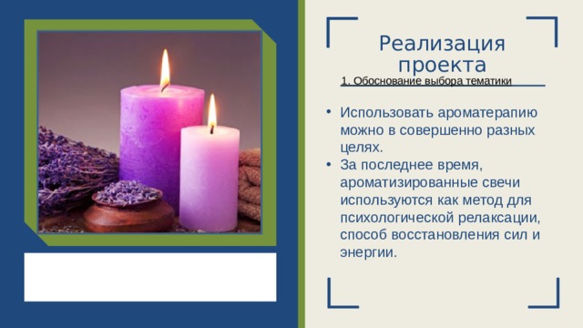 Реализация проекта 1. Обоснование выбора тематики Использовать ароматерапию можно в совершенно разных целях. За последнее время, ароматизированные свечи используются как метод для психологической релаксации, способ восстановления сил и энергии.  