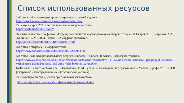 Список использованных ресурсов 1) Статья «Использование ароматизированных свечей в доме» http://verochka.name/aromatizirovannyh-svechej.html 2) Лекция «Урок 207. Кристаллические и аморфные тела». https://youtu.be/SbTzPITAavY 3) Учебное пособие по физике «Структура и свойства неупорядоченных твердых телу» – © Петров А.Л., Гаврилюк А.А., Зубрицкий С.М., 2004 – глава 1 «Аморфное состояние». http://pd.isu.ru/kaf/DocDESS/files/structure.pdf 4) Статья о твёрдых и аморфных телах. https://www.booksite.ru/fulltext/1/001/008/109/296.htm 5) Статья из общеобразовательного ресурса «Якласс» – 8 класс, II раздел, 6 параграф, теория 6. https://www.yaklass.ru/p/fizika/8-klass/izmenenie-sostoianiia-veshchestva-141552/obiasnenie-izmenenii-agregatnykh-sostoianii-veshchestva-159352/re-5e5a1556-a16c-4688-b701-8a1ca7f5b64c 6) Физика: 9 класс: учебник / А. В. Перышкин, Е. М. Гутник. – 7-е издание, переработанное – Москва: Дрофа, 2019. – 350, [2]страниц: иллюстрированных – (Российский учебник). 7) 10 мастер-классов «Делаем оригинальные свечки сами» https://mirpozitiva.ru/articles/2134-svechi-svoimi-rukami.html  