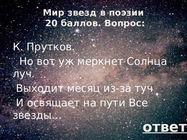 Мир звезд в поэзии  20 баллов. Вопрос: К. Прутков.   Но вот уж меркнет Солнца луч.  Выходит месяц из-за туч  И освящает на пути Все звезды… ответ 