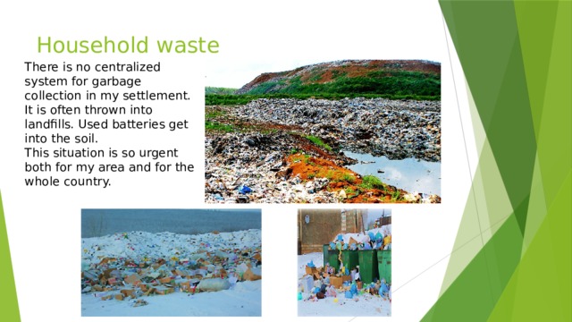 Household waste There is no centralized system for garbage collection in my settlement. It is often thrown into landfills. Used batteries get into the soil.  This situation is so urgent both for my area and for the whole country. 
