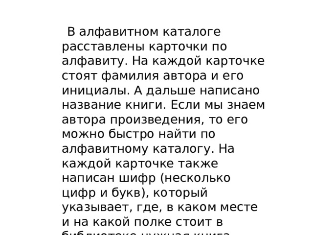    В алфавитном каталоге расставлены карточки по алфавиту. На каждой карточке стоят фамилия автора и его инициалы. А дальше написано название книги. Если мы знаем автора произведения, то его можно быстро найти по алфавитному каталогу. На каждой карточке также написан шифр (несколько цифр и букв), который указывает, где, в каком месте и на какой полке стоит в библиотеке нужная книга. 