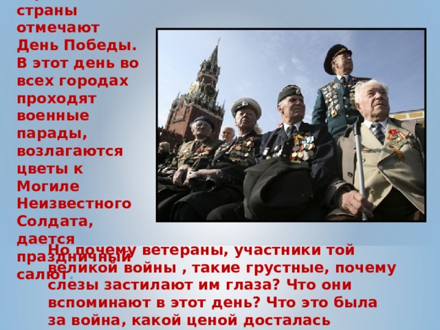 9 мая все жители нашей огромной страны отмечают День Победы. В этот день во всех городах проходят военные парады, возлагаются цветы к Могиле Неизвестного Солдата, дается праздничный салют . Но почему ветераны, участники той великой войны , такие грустные, почему слезы застилают им глаза? Что они вспоминают в этот день? Что это была за война, какой ценой досталась победа нашему народу?  