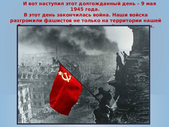  И вот наступил этот долгожданный день – 9 мая 1945 года. В этот день закончилась война. Наши войска разгромили фашистов не только на территории нашей Родины, но и освободили жителей других стран. 