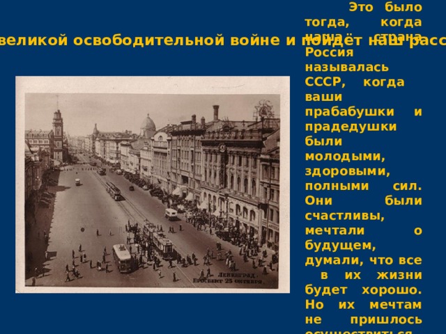  Это было тогда, когда наша страна Россия называлась СССР, когда ваши прабабушки и прадедушки были молодыми, здоровыми, полными сил. Они были счастливы, мечтали о будущем, думали, что все в их жизни будет хорошо. Но их мечтам не пришлось осуществиться . О той великой освободительной войне и пойдёт наш рассказ. 