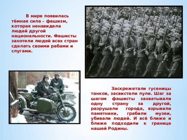  В мире появилась тёмная сила – фашизм, которая ненавидела людей другой национальности. Фашисты захотели людей всех стран сделать своими рабами и слугами .  Заскрежетали гусеницы танков, засвистели пули. Шаг за шагом фашисты захватывали одну страну за другой, разрушали города, взрывали памятники, грабили музеи, убивали людей. И всё ближе и ближе подходили к границе нашей Родины. 
