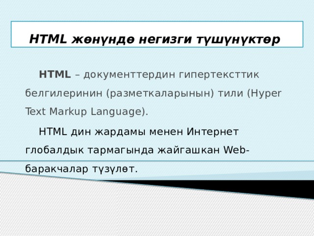 HTML жөнүндө негизги түшүнүктөр  HTML – документтердин гипертексттик белгилеринин (разметкаларынын) тили (Hyper Text Markup Language).  HTML дин жардамы менен Интернет глобалдык тармагында жайгашкан Web-баракчалар түзүлөт. 