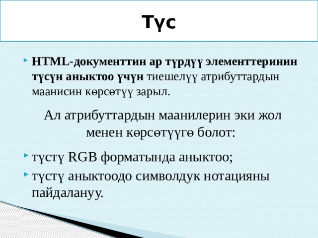 Түс HTML-документтин ар түрдүү элементтеринин түсүн аныктоо үчүн тиешелүү атрибуттардын маанисин көрсөтүү зарыл.  Ал атрибуттардын маанилерин эки жол менен көрсөтүүгө болот:  түстү RGB форматында аныктоо; түстү аныктоодо символдук нотацияны пайдалануу. 