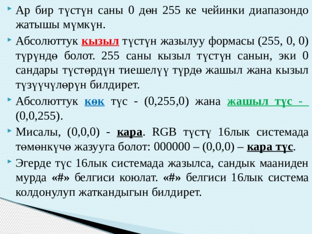 Ар бир түстүн саны 0 дөн 255 ке чейинки диапазондо жатышы мүмкүн. Абсолюттук кызыл түстүн жазылуу формасы (255, 0, 0) түрүндө болот. 255 саны кызыл түстүн санын, эки 0 сандары түстөрдүн тиешелүү түрдө жашыл жана кызыл түзүүчүлөрүн билдирет. Абсолюттук көк түс - (0,255,0) жана жашыл түс - (0,0,255). Мисалы, (0,0,0) - кара . RGB түстү 16лык системада төмөнкүчө жазууга болот: 000000 – (0,0,0) – кара түс . Эгерде түс 16лык системада жазылса, сандык мааниден мурда «#» белгиси коюлат. «#» белгиси 16лык система колдонулуп жаткандыгын билдирет. 