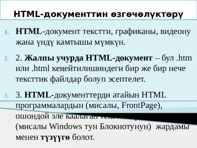 HTML-документтин өзгөчөлүктөрү HTML -документ текстти, графиканы, видеону жана үндү камтышы мүмкүн. 2. Жалпы учурда HTML-документ – бул .htm или .html кеңейтилишиндеги бир же бир нече тексттик файлдар болуп эсептелет. 3. HTML -документтерди атайын HTML программалардын (мисалы, FrontPage), ошондой эле каалаган тексттик редактордун (мисалы Windows тун Блокнотунун) жардамы менен түзүүгө болот. 