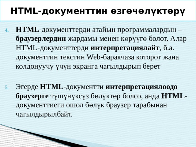 HTML-документтин өзгөчөлүктөрү HTML -документтерди атайын программалардын – браузерлердин жардамы менен көрүүгө болот. Алар HTML-документтерди интерпретациялайт , б.а. документтин текстин Web-баракчаза которот жана колдонуучу үчүн экранга чагылдырып берет Эгерде HTML -документти интерпретациялоодо браузерге түшүнүксүз бөлүктөр болсо, анда HTML -документтиеги ошол бөлүк браузер тарабынан чагылдырылбайт. 