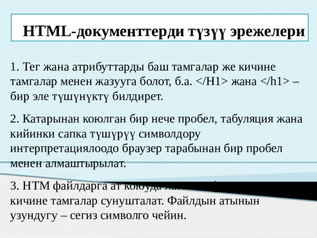HTML-документтерди түзүү эрежелери 1. Тег жана атрибуттарды баш тамгалар же кичине тамгалар менен жазууга болот, б.а.  жана  – бир эле түшүнүктү билдирет. 2. Катарынан коюлган бир нече пробел, табуляция жана кийинки сапка түшүрүү символдору интерпретациялоодо браузер тарабынан бир пробел менен алмаштырылат. 3. HTM файлдарга ат коюуда латын алфавитиндеги кичине тамгалар сунушталат. Файлдын атынын узундугу – сегиз символго чейин. 