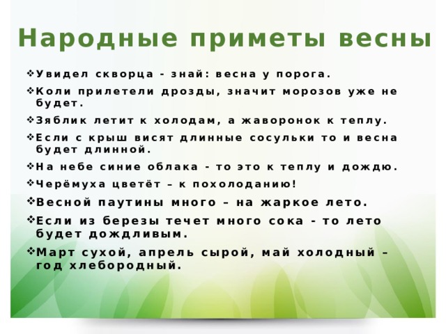 Народные приметы весны   Увидел скворца - знай: весна у порога. Коли прилетели дрозды, значит морозов уже не будет. Зяблик летит к холодам, а жаворонок к теплу. Если с крыш висят длинные сосульки то и весна будет длинной. На небе синие облака - то это к теплу и дождю. Черёмуха цветёт – к похолоданию! Весной паутины много – на жаркое лето. Если из березы течет много сока - то лето будет дождливым. Март сухой, апрель сырой, май холодный – год хлебородный.   