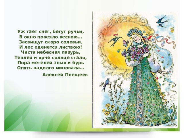 Уж тает снег, бегут ручьи,  В окно повеяло весною…  Засвищут скоро соловьи,  И лес оденется листвою!  Чиста небесная лазурь,  Теплей и ярче солнце стало,  Пора метелей злых и бурь  Опять надолго миновала… Алексей Плещеев  
