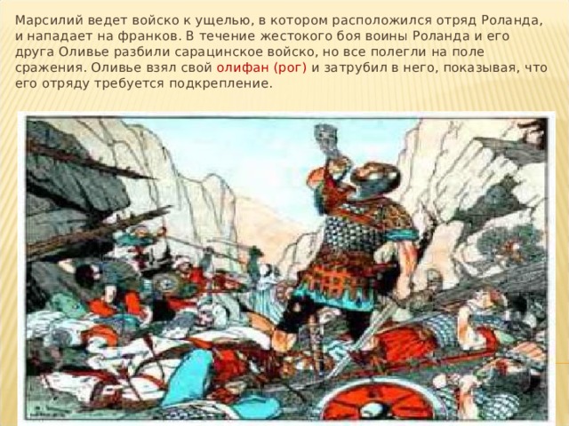 Марсилий ведет войско к ущелью, в котором расположился отряд Роланда, и нападает на франков. В течение жестокого боя воины Роланда и его друга Оливье разбили сарацинское войско, но все полегли на поле сражения. Оливье взял свой олифан (рог) и затрубил в него, показывая, что его отряду требуется подкрепление. 
