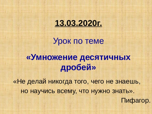  13.03.2020г.     Урок по теме    «Умножение десятичных дробей» «Не делай никогда того, чего не знаешь, но научись всему, что нужно знать».  Пифагор.  