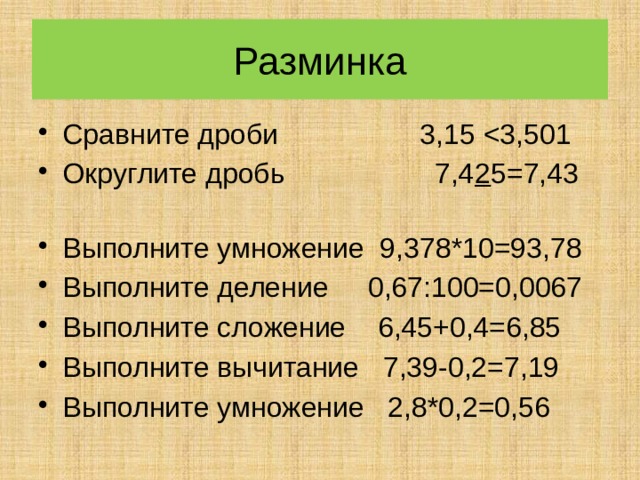 Разминка Сравните дроби 3,15 Округлите дробь 7,4 2 5=7,43 Выполните умножение 9,378*10=93,78 Выполните деление 0,67:100=0,0067 Выполните сложение 6,45+0,4=6,85 Выполните вычитание 7,39-0,2=7,19 Выполните умножение 2,8*0,2=0,56 